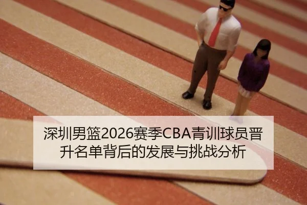 深圳男篮2026赛季CBA青训球员晋升名单背后的发展与挑战分析